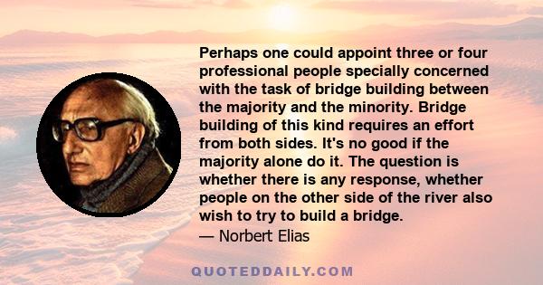 Perhaps one could appoint three or four professional people specially concerned with the task of bridge building between the majority and the minority. Bridge building of this kind requires an effort from both sides.