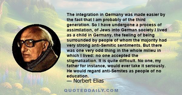 The integration in Germany was made easier by the fact that I am probably of the third generation. So I have undergone a process of assimilation, of Jews into German society.I lived as a child in Germany, the feeling of 