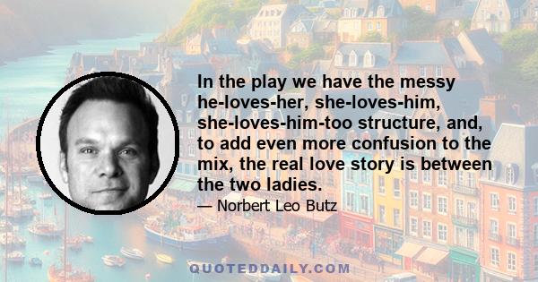 In the play we have the messy he-loves-her, she-loves-him, she-loves-him-too structure, and, to add even more confusion to the mix, the real love story is between the two ladies.