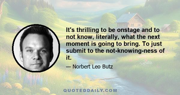 It's thrilling to be onstage and to not know, literally, what the next moment is going to bring. To just submit to the not-knowing-ness of it.