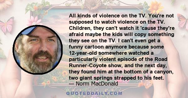 All kinds of violence on the TV. You're not supposed to watch violence on the TV. Children, they can't watch it 'cause they're afraid maybe the kids will copy something they see on the TV. I can't even get a funny