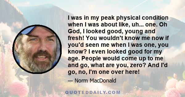 I was in my peak physical condition when I was about like, uh... one. Oh God, I looked good, young and fresh! You wouldn't know me now if you'd seen me when I was one, you know? I even looked good for my age. People