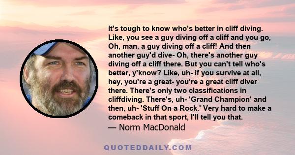 It's tough to know who's better in cliff diving. Like, you see a guy diving off a cliff and you go, Oh, man, a guy diving off a cliff! And then another guy'd dive- Oh, there's another guy diving off a cliff there. But