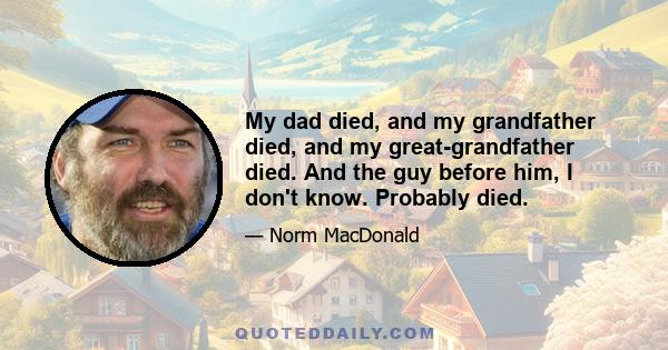 My dad died, and my grandfather died, and my great-grandfather died. And the guy before him, I don't know. Probably died.