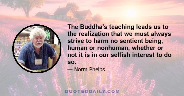 The Buddha's teaching leads us to the realization that we must always strive to harm no sentient being, human or nonhuman, whether or not it is in our selfish interest to do so.