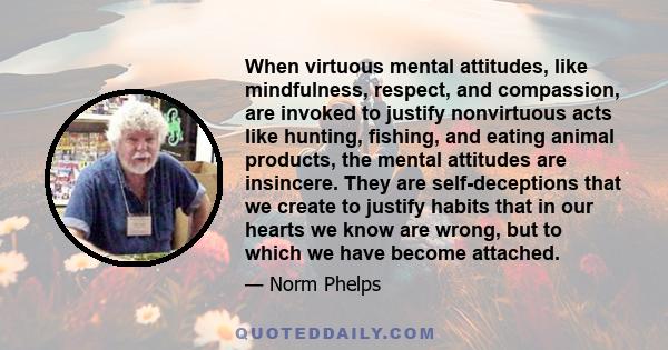 When virtuous mental attitudes, like mindfulness, respect, and compassion, are invoked to justify nonvirtuous acts like hunting, fishing, and eating animal products, the mental attitudes are insincere. They are