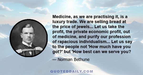 Medicine, as we are practising it, is a luxury trade. We are selling bread at the price of jewels... Let us take the profit, the private economic profit, out of medicine, and purify our profession of rapacious