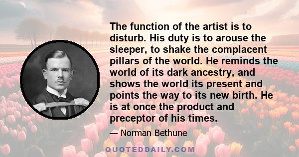 The function of the artist is to disturb. His duty is to arouse the sleeper, to shake the complacent pillars of the world.In a world terrified of change, he preaches revolution-the principle of life. He is an agitator,