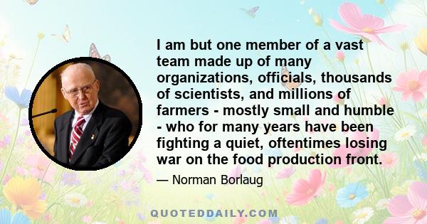 I am but one member of a vast team made up of many organizations, officials, thousands of scientists, and millions of farmers - mostly small and humble - who for many years have been fighting a quiet, oftentimes losing