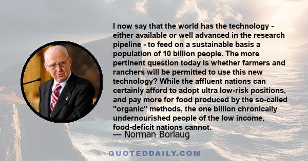 I now say that the world has the technology - either available or well advanced in the research pipeline - to feed on a sustainable basis a population of 10 billion people. The more pertinent question today is whether