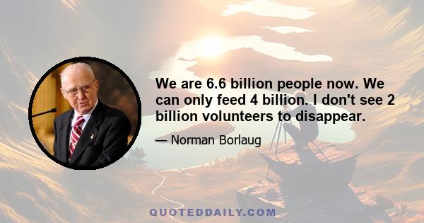 We are 6.6 billion people now. We can only feed 4 billion. I don't see 2 billion volunteers to disappear.