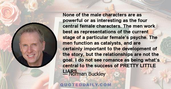 None of the male characters are as powerful or as interesting as the four central female characters. The men work best as representations of the current stage of a particular female’s psyche. The men function as