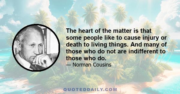 The heart of the matter is that some people like to cause injury or death to living things. And many of those who do not are indifferent to those who do.