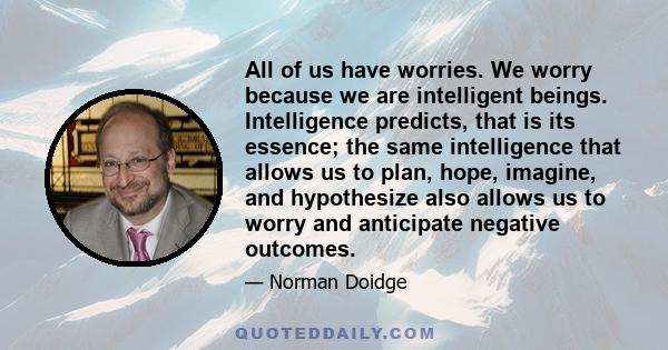 All of us have worries. We worry because we are intelligent beings. Intelligence predicts, that is its essence; the same intelligence that allows us to plan, hope, imagine, and hypothesize also allows us to worry and