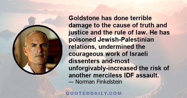 Goldstone has done terrible damage to the cause of truth and justice and the rule of law. He has poisoned Jewish-Palestinian relations, undermined the courageous work of Israeli dissenters and-most