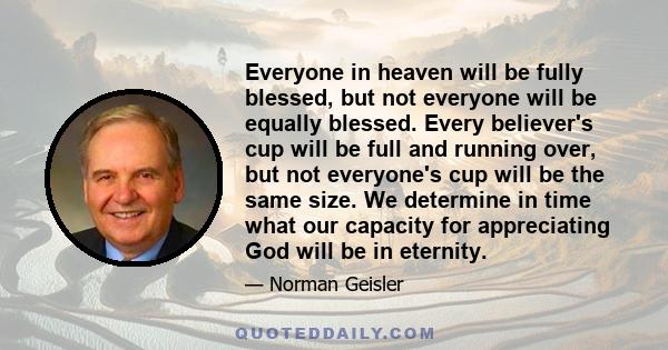 Everyone in heaven will be fully blessed, but not everyone will be equally blessed. Every believer's cup will be full and running over, but not everyone's cup will be the same size. We determine in time what our