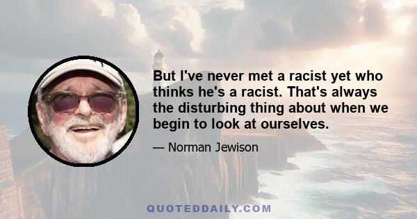 But I've never met a racist yet who thinks he's a racist. That's always the disturbing thing about when we begin to look at ourselves.