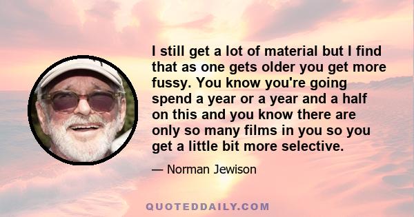 I still get a lot of material but I find that as one gets older you get more fussy. You know you're going spend a year or a year and a half on this and you know there are only so many films in you so you get a little