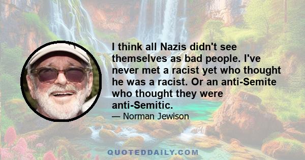 I think all Nazis didn't see themselves as bad people. I've never met a racist yet who thought he was a racist. Or an anti-Semite who thought they were anti-Semitic.