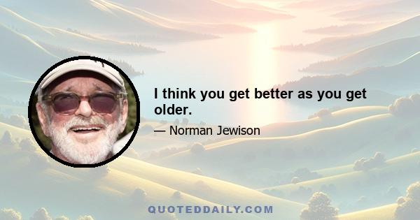 I think you get better as you get older.