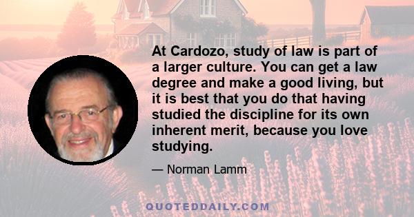 At Cardozo, study of law is part of a larger culture. You can get a law degree and make a good living, but it is best that you do that having studied the discipline for its own inherent merit, because you love studying.