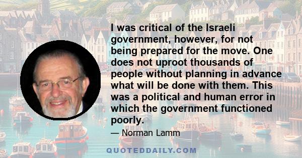 I was critical of the Israeli government, however, for not being prepared for the move. One does not uproot thousands of people without planning in advance what will be done with them. This was a political and human