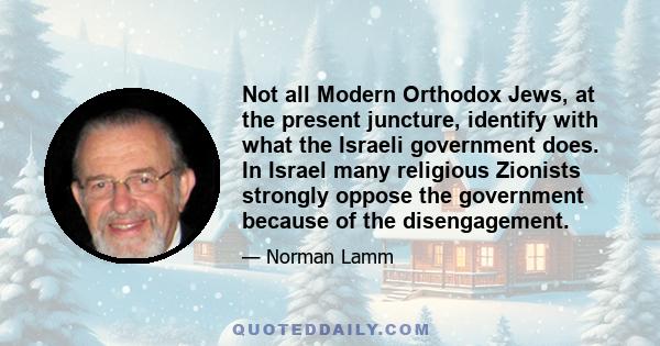 Not all Modern Orthodox Jews, at the present juncture, identify with what the Israeli government does. In Israel many religious Zionists strongly oppose the government because of the disengagement.