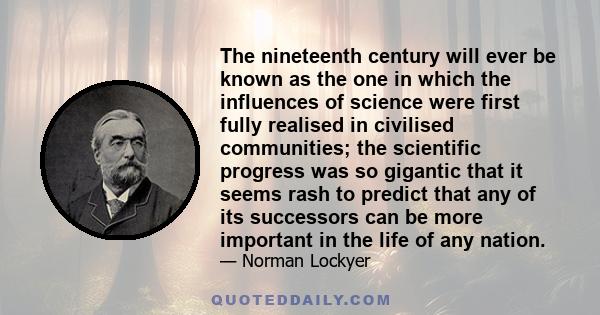 The nineteenth century will ever be known as the one in which the influences of science were first fully realised in civilised communities; the scientific progress was so gigantic that it seems rash to predict that any