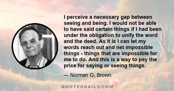 I perceive a necessary gap between seeing and being. I would not be able to have said certain things if I had been under the obligation to unify the word and the deed. As it is I can let my words reach out and net