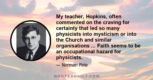 My teacher, Hopkins, often commented on the craving for certainty that led so many physicists into mysticism or into the Church and similar organisations ... Faith seems to be an occupational hazard for physicists.