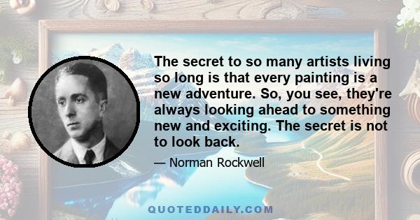 The secret to so many artists living so long is that every painting is a new adventure. So, you see, they're always looking ahead to something new and exciting. The secret is not to look back.