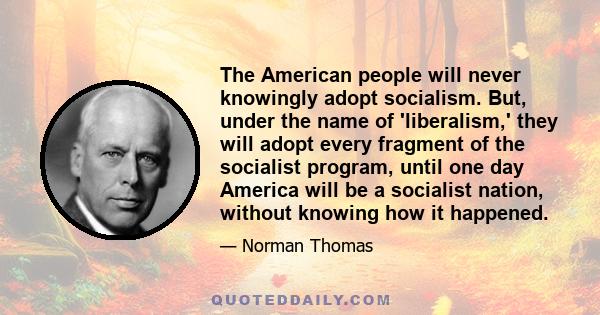 The American people will never knowingly adopt socialism. But, under the name of 'liberalism,' they will adopt every fragment of the socialist program, until one day America will be a socialist nation, without knowing