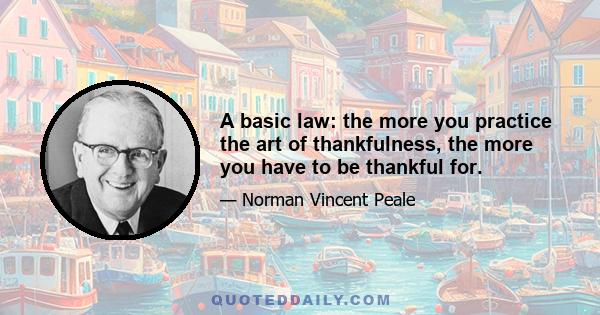 A basic law: the more you practice the art of thankfulness, the more you have to be thankful for.