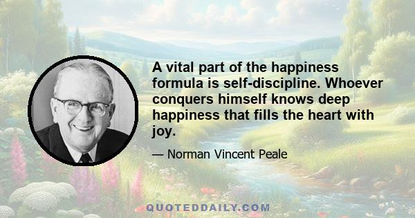 A vital part of the happiness formula is self-discipline. Whoever conquers himself knows deep happiness that fills the heart with joy.