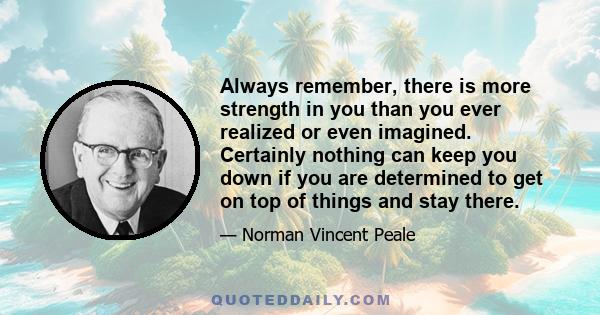 Always remember, there is more strength in you than you ever realized or even imagined. Certainly nothing can keep you down if you are determined to get on top of things and stay there.