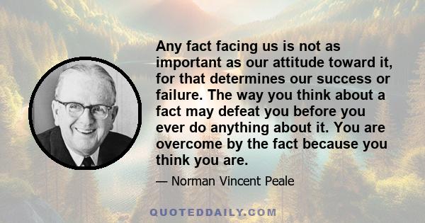 Any fact facing us is not as important as our attitude toward it, for that determines our success or failure. The way you think about a fact may defeat you before you ever do anything about it. You are overcome by the