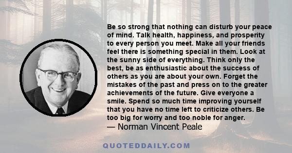 Be so strong that nothing can disturb your peace of mind. Talk health, happiness, and prosperity to every person you meet. Make all your friends feel there is something special in them. Look at the sunny side of