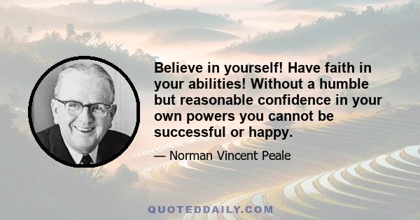 Believe in yourself! Have faith in your abilities. Without a humble but reasonable confidence in your own powers you cannot be successful or happy. But with self-confidence you can succeed. A sense of inferiority and