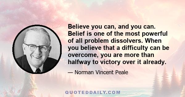 Believe you can, and you can. Belief is one of the most powerful of all problem dissolvers. When you believe that a difficulty can be overcome, you are more than halfway to victory over it already.