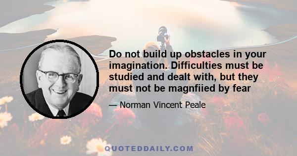 Do not build up obstacles in your imagination. Difficulties must be studied and dealt with, but they must not be magnfiied by fear