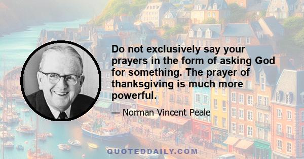 Do not exclusively say your prayers in the form of asking God for something. The prayer of thanksgiving is much more powerful.