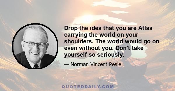 Drop the idea that you are Atlas carrying the world on your shoulders. The world would go on even without you. Don't take yourself so seriously.