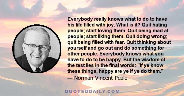 Everybody really knows what to do to have his life filled with joy. What is it? Quit hating people; start loving them. Quit being mad at people; start liking them. Quit doing wrong; quit being filled with fear. Quit