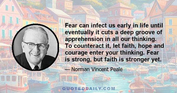 Fear can infect us early in life until eventually it cuts a deep groove of apprehension in all our thinking. To counteract it, let faith, hope and courage enter your thinking. Fear is strong, but faith is stronger yet.