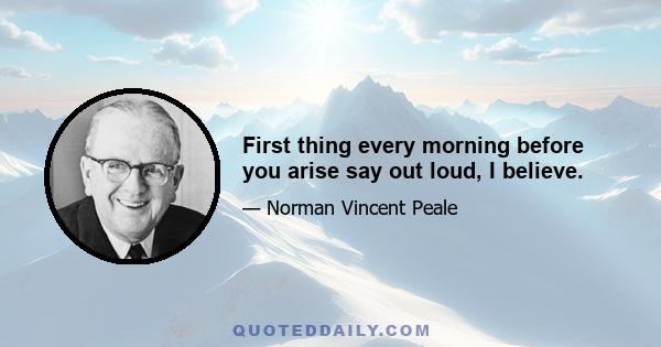 First thing every morning before you arise say out loud, I believe.