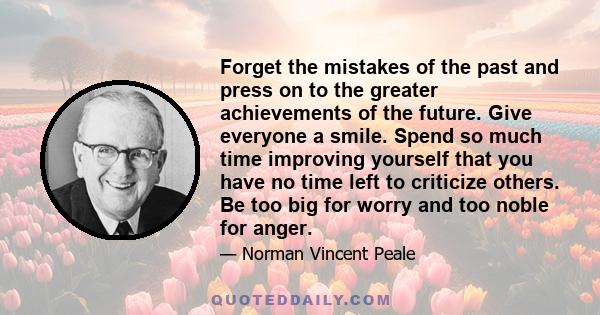 Forget the mistakes of the past and press on to the greater achievements of the future. Give everyone a smile. Spend so much time improving yourself that you have no time left to criticize others. Be too big for worry