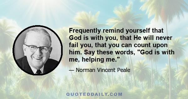 Frequently remind yourself that God is with you, that He will never fail you, that you can count upon him. Say these words, God is with me, helping me.