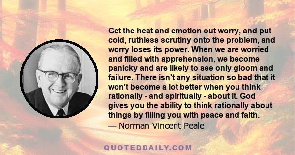 Get the heat and emotion out worry, and put cold, ruthless scrutiny onto the problem, and worry loses its power. When we are worried and filled with apprehension, we become panicky and are likely to see only gloom and