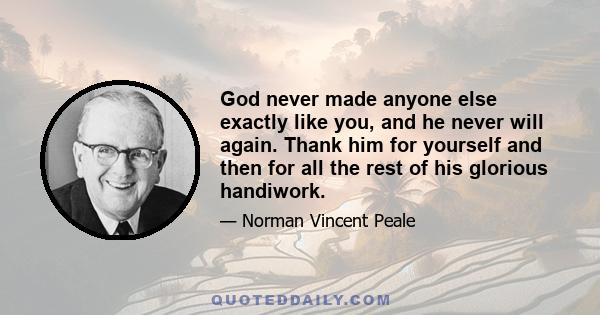 God never made anyone else exactly like you, and he never will again. Thank him for yourself and then for all the rest of his glorious handiwork.