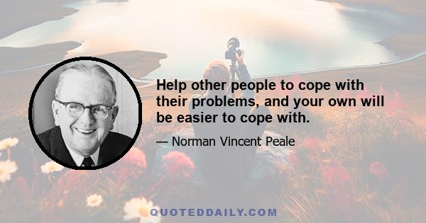 Help other people to cope with their problems, and your own will be easier to cope with.